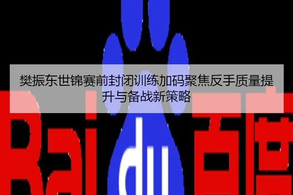 樊振东世锦赛前封闭训练加码聚焦反手质量提升与备战新策略