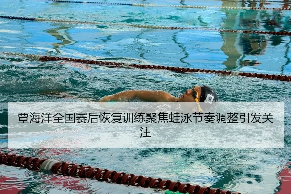 覃海洋全国赛后恢复训练聚焦蛙泳节奏调整引发关注